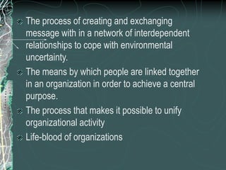 The process of creating and exchanging
message with in a network of interdependent
relationships to cope with environmental
uncertainty.
The means by which people are linked together
in an organization in order to achieve a central
purpose.
The process that makes it possible to unify
organizational activity
Life-blood of organizations
 