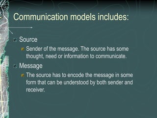 Communication models includes:
Source
Sender of the message. The source has some
thought, need or information to communicate.
Message
The source has to encode the message in some
form that can be understood by both sender and
receiver.
 