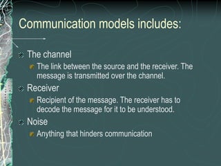 Communication models includes:
The channel
The link between the source and the receiver. The
message is transmitted over the channel.
Receiver
Recipient of the message. The receiver has to
decode the message for it to be understood.
Noise
Anything that hinders communication
 