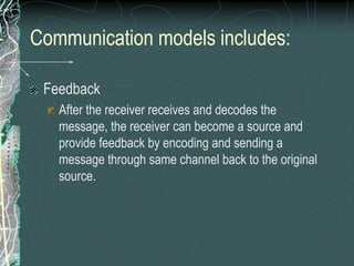 Communication models includes:
Feedback
After the receiver receives and decodes the
message, the receiver can become a source and
provide feedback by encoding and sending a
message through same channel back to the original
source.
 