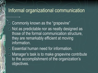 Informal organizational communication
Commonly known as the “grapevine”
Not as predictable nor as neatly designed as
those of the formal communication structure,
they are remarkably efficient at moving
information.
Essential human need for information.
Manager’s task is to make grapevine contribute
to the accomplishment of the organization’s
objectives.
 