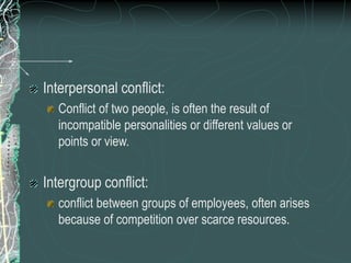 Interpersonal conflict:
Conflict of two people, is often the result of
incompatible personalities or different values or
points or view.
Intergroup conflict:
conflict between groups of employees, often arises
because of competition over scarce resources.
 