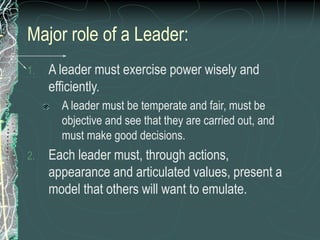Major role of a Leader:
1. A leader must exercise power wisely and
efficiently.
A leader must be temperate and fair, must be
objective and see that they are carried out, and
must make good decisions.
2. Each leader must, through actions,
appearance and articulated values, present a
model that others will want to emulate.
 