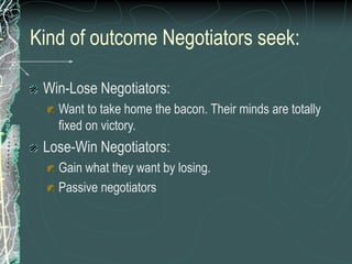 Kind of outcome Negotiators seek:
Win-Lose Negotiators:
Want to take home the bacon. Their minds are totally
fixed on victory.
Lose-Win Negotiators:
Gain what they want by losing.
Passive negotiators
 