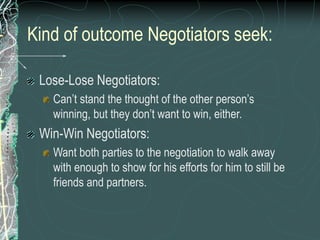 Kind of outcome Negotiators seek:
Lose-Lose Negotiators:
Can’t stand the thought of the other person’s
winning, but they don’t want to win, either.
Win-Win Negotiators:
Want both parties to the negotiation to walk away
with enough to show for his efforts for him to still be
friends and partners.
 