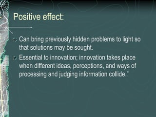Positive effect:
Can bring previously hidden problems to light so
that solutions may be sought.
Essential to innovation; innovation takes place
when different ideas, perceptions, and ways of
processing and judging information collide.”
 