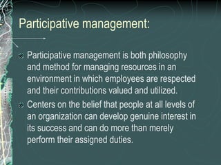 Participative management:
Participative management is both philosophy
and method for managing resources in an
environment in which employees are respected
and their contributions valued and utilized.
Centers on the belief that people at all levels of
an organization can develop genuine interest in
its success and can do more than merely
perform their assigned duties.
 