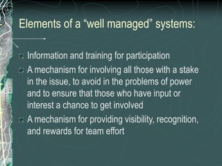 Elements of a “well managed” systems:
Information and training for participation
A mechanism for involving all those with a stake
in the issue, to avoid in the problems of power
and to ensure that those who have input or
interest a chance to get involved
A mechanism for providing visibility, recognition,
and rewards for team effort
 