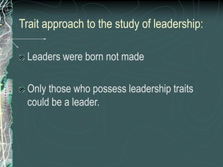 Trait approach to the study of leadership:
Leaders were born not made
Only those who possess leadership traits
could be a leader.
 