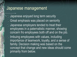 Japanese management
Japanese enjoyed long term security
Great emphasis was placed on seniority
Japanese employers tended to treat their
employees in a paternalistic manner, showing
concern fro employees both off and on the job.
Imbuing employees with values, including
importance of teamwork, loyalty, and a sense of
family. Decision making was based on the
concept that change and new ideas should come
primarily from below.
 