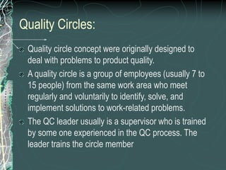 Quality Circles:
Quality circle concept were originally designed to
deal with problems to product quality.
A quality circle is a group of employees (usually 7 to
15 people) from the same work area who meet
regularly and voluntarily to identify, solve, and
implement solutions to work-related problems.
The QC leader usually is a supervisor who is trained
by some one experienced in the QC process. The
leader trains the circle member
 