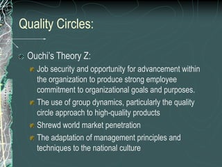 Quality Circles:
Ouchi’s Theory Z:
Job security and opportunity for advancement within
the organization to produce strong employee
commitment to organizational goals and purposes.
The use of group dynamics, particularly the quality
circle approach to high-quality products
Shrewd world market penetration
The adaptation of management principles and
techniques to the national culture
 