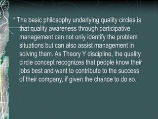 “ The basic philosophy underlying quality circles is
that quality awareness through participative
management can not only identify the problem
situations but can also assist management in
solving them. As Theory Y discipline, the quality
circle concept recognizes that people know their
jobs best and want to contribute to the success
of their company, if given the chance to do so.
 