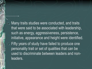 Many traits studies were conducted, and traits
that were said to be associated with leadership,
such as energy, aggressiveness, persistence,
initiative, appearance and height were identified.
Fifty years of study have failed to produce one
personality trait or set of qualities that can be
used to discriminate between leaders and non-
leaders.
 