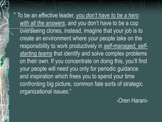 “ To be an effective leader, you don’t have to be a hero
with all the answers, and you don’t have to be a cop
overseeing clones, instead, imagine that your job is to
create an environment where your people take on the
responsibility to work productively in self-managed, self-
starting teams that identify and solve complex problems
on their own. If you concentrate on doing this, you’ll find
your people will need you only for periodic guidance
and inspiration which frees you to spend your time
confronting big picture, common fate sorts of strategic
organizational issues.”
-Oren Harani-
 
