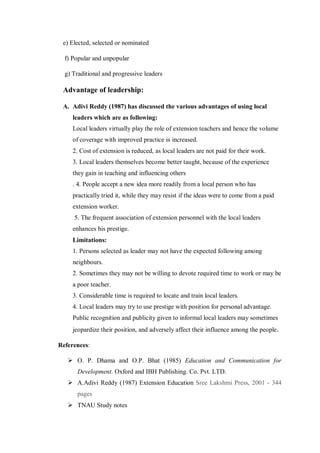 e) Elected, selected or nominated
f) Popular and unpopular
g) Traditional and progressive leaders
Advantage of leadership:
A. Adivi Reddy (1987) has discussed the various advantages of using local
leaders which are as following:
Local leaders virtually play the role of extension teachers and hence the volume
of coverage with improved practice is increased.
2. Cost of extension is reduced, as local leaders are not paid for their work.
3. Local leaders themselves become better taught, because of the experience
they gain in teaching and influencing others
. 4. People accept a new idea more readily from a local person who has
practically tried it, while they may resist if the ideas were to come from a paid
extension worker.
5. The frequent association of extension personnel with the local leaders
enhances his prestige.
Limitations:
1. Persons selected as leader may not have the expected following among
neighbours.
2. Sometimes they may not be willing to devote required time to work or may be
a poor teacher.
3. Considerable time is required to locate and train local leaders.
4. Local leaders may try to use prestige with position for personal advantage.
Public recognition and publicity given to informal local leaders may sometimes
jeopardize their position, and adversely affect their influence among the people.
References:
 O. P. Dhama and O.P. Bhat (1985) Education and Communication for
Development. Oxford and IBH Publishing. Co. Pvt. LTD.
 A.Adivi Reddy (1987) Extension Education Sree Lakshmi Press, 2001 - 344
pages
 TNAU Study notes
 