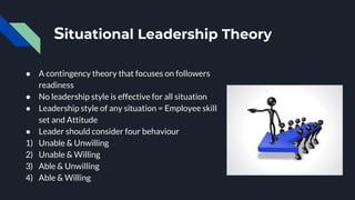 Situational Leadership Theory
● A contingency theory that focuses on followers
readiness
● No leadership style is effective for all situation
● Leadership style of any situation = Employee skill
set and Attitude
● Leader should consider four behaviour
1) Unable & Unwilling
2) Unable & Willing
3) Able & Unwilling
4) Able & Willing
 