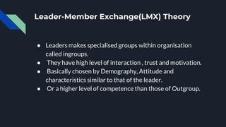 Leader-Member Exchange(LMX) Theory
● Leaders makes specialised groups within organisation
called ingroups.
● They have high level of interaction , trust and motivation.
● Basically chosen by Demography, Attitude and
characteristics similar to that of the leader.
● Or a higher level of competence than those of Outgroup.
 