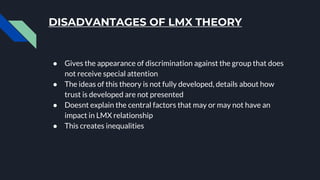 DISADVANTAGES OF LMX THEORY
● Gives the appearance of discrimination against the group that does
not receive special attention
● The ideas of this theory is not fully developed, details about how
trust is developed are not presented
● Doesnt explain the central factors that may or may not have an
impact in LMX relationship
● This creates inequalities
 