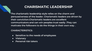CHARISMATIC LEADERSHIP
The charismatic leadership style relies on the charm and
persuasiveness of the leader. Charismatic leaders are driven by
their conviction.Charismatic leaders are excellent
communicators and can win peoples trust easily .They can
motivate the followers to do the things in their own way .
CHARACTERISTICS:
● Sensitive to the needs of employees
● Visionary
● Personal risk takers
 