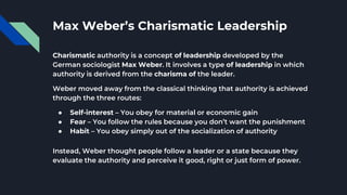 Max Weber’s Charismatic Leadership
Charismatic authority is a concept of leadership developed by the
German sociologist Max Weber. It involves a type of leadership in which
authority is derived from the charisma of the leader.
Weber moved away from the classical thinking that authority is achieved
through the three routes:
● Self-interest – You obey for material or economic gain
● Fear – You follow the rules because you don’t want the punishment
● Habit – You obey simply out of the socialization of authority
Instead, Weber thought people follow a leader or a state because they
evaluate the authority and perceive it good, right or just form of power.
 