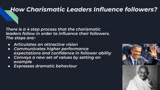 There is a 4 step process that the charismatic
leaders follow in order to influence their followers.
The steps are:-
● Articulates an attractive vision
● Communicates higher performance
expectations and confidence in follower ability
● Conveys a new set of values by setting an
example
● Expresses dramatic behaviour
How Charismatic Leaders Influence followers?
 