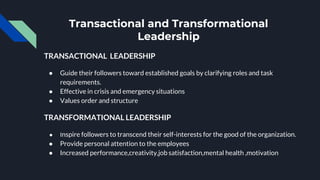 Transactional and Transformational
Leadership
TRANSACTIONAL LEADERSHIP
● Guide their followers toward established goals by clarifying roles and task
requirements.
● Effective in crisis and emergency situations
● Values order and structure
TRANSFORMATIONAL LEADERSHIP
● Inspire followers to transcend their self-interests for the good of the organization.
● Provide personal attention to the employees
● Increased performance,creativity,job satisfaction,mental health ,motivation
 