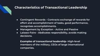 Characteristics of Transactional Leadership
● Contingent Rewards - Contracts exchange of rewards for
effort and accomplishment of tasks, good performance,
recognises accomplishments.
● Management by Exception - Active and Passive
● Laissez-Faire - Abdicates responsibility, avoids making
decisions.
Examples of transactional leadership- High-level
members of the military, CEOs of large international
companies.
 