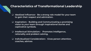 Characteristics of Transformational Leadership
❏ Idealized Influence:- Be a strong role model for your team
to gain their respect and admiration.
❏ Inspiration:- Building and Communicating a promising
vision to your team through inspirational stories and
captivative symbols.
❏ Intellectual Stimulation:- Promotes intelligence,
rationality and problem solving.
❏ Individualized Consideration:- Gives person attention,
coaches, advices
 