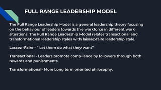 FULL RANGE LEADERSHIP MODEL
The Full Range Leadership Model is a general leadership theory focusing
on the behaviour of leaders towards the workforce in different work
situations. The Full Range Leadership Model relates transactional and
transformational leadership styles with laissez-faire leadership style.
Lassez -Faire - “ Let them do what they want”
Transactional - Leaders promote compliance by followers through both
rewards and punishments.
Transformational- More Long term oriented philosophy.
 