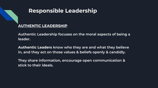 Responsible Leadership
AUTHENTIC LEADERSHIP
Authentic Leadership focuses on the moral aspects of being a
leader.
Authentic Leaders know who they are and what they believe
in, and they act on those values & beliefs openly & candidly.
They share information, encourage open communication &
stick to their ideals.
 