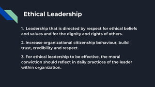 Ethical Leadership
1. Leadership that is directed by respect for ethical beliefs
and values and for the dignity and rights of others.
2. Increase organizational citizenship behaviour, build
trust, credibility and respect.
3. For ethical leadership to be effective, the moral
conviction should reflect in daily practices of the leader
within organization.
 