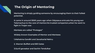 The Origin of Mentoring
Mentoring is simply guiding someone by encouraging them to their fullest
potential.
It came in around 3000 years ago when Odysseus entrusts his young son
Telemachus to the care of mentor,his trusted companion,when he went to
fight in Trojan war.
Mentees are called “Proteges”
Widely known Examples of Mentor and Mentees:
1.Mahatma Gandhi and Jawaharlal Nehru
2. Warren Buffett and Bill Gates
3.Sunil gavaskar and Sachin Tendulkar
 