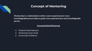 Concept of Mentoring
Mentorship is a relationship in which a more experienced or more
knowledgeable person helps to guide a less experienced or less knowledgeable
person.
Concept behind Mentoring
● Empowering Employees
● Achieving Career Goals
● Increasing Confidence
 