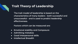 Trait Theory of Leadership
The trait model of leadership is based on the
characteristics of many leaders - both successful and
unsuccessful - and is used to predict leadership
effectiveness.
Factors which can be measured are:
● Emotional stability and Composure
● Admitting mistakes
● Good interpersonal skills
● Intellectual Breadth
 