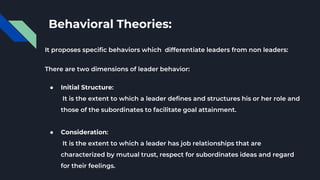 Behavioral Theories:
It proposes specific behaviors which differentiate leaders from non leaders:
There are two dimensions of leader behavior:
● Initial Structure:
It is the extent to which a leader defines and structures his or her role and
those of the subordinates to facilitate goal attainment.
● Consideration:
It is the extent to which a leader has job relationships that are
characterized by mutual trust, respect for subordinates ideas and regard
for their feelings.
 