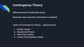 Contingency Theory
(Effectiveness of leadership Style)
Depends upon situation (situational variables)
Types of Contingency Theory (Approaches)
1. Fiedler Model
2. Situational Theory
3. Path-Goal Theory
4. Leader-Participation Model
 