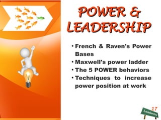 17
POWER &POWER &
LEADERSHIPLEADERSHIP
●
French & Raven's Power
Bases
●
Maxwell's power ladder
●
The 5 POWER behaviors
●
Techniques to increase
power position at work
 