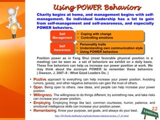 Using POWER BehaviorsUsing POWER Behaviors
Charity begins at home, and management begins with self-
management. So individual leadership has a lot to gain
from self-management and self-awareness, and especially
POWER behaviors.
22
http://2012books.lardbucket.org/books/human-relations/section_17_01.html
Self
Management
Self
Management
● Coping with change
● Controlling emotions
● Coping with change
● Controlling emotions
● Personality traits
● Understanding own communication style
● Using POWER behaviors
● Personality traits
● Understanding own communication style
● Using POWER behaviors
Self
Awareness
Self
Awareness
Position power as in Feng Shui (most favorable physical position in a
meeting) can be seen as a set of behaviors we exhibit on a daily basis.
These five behaviors can help us increase our power position at work. We
may think about the acronym POWER to remember these behaviors
( Dawson, J. 2007–8 : What Good Leaders Do. )
●
PPositiveositive approach to everything can help increase your power position. Avoiding
rumors, gossip, and other negative behaviors can gain the trust of others.
●
OOpenpen. Being open to others, new ideas, and people can help increase your power
position.
●
WWillingnessillingness. The willingness to do things different, try something new, and take risks
can increase your power position.
●
EEmployingmploying. Employing things like tact, common courtesies, humor, patience, and
emotional intelligence skills can increase your position power.
●
RRememberingemembering. Know your purpose, set goals, and always do your best.
 