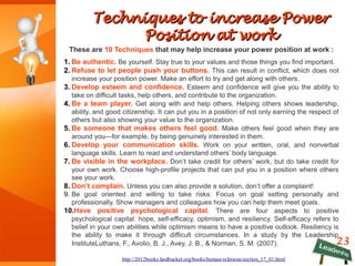 23
Techniques to increase PowerTechniques to increase Power
Position at workPosition at work
These are 10 Techniques that may help increase your power position at work :
1. Be authentic. Be yourself. Stay true to your values and those things you find important.
2. Refuse to let people push your buttons. This can result in conflict, which does not
increase your position power. Make an effort to try and get along with others.
3. Develop esteem and confidence. Esteem and confidence will give you the ability to
take on difficult tasks, help others, and contribute to the organization.
4. Be a team player. Get along with and help others. Helping others shows leadership,
ability, and good citizenship. It can put you in a position of not only earning the respect of
others but also showing your value to the organization.
5. Be someone that makes others feel good. Make others feel good when they are
around you—for example, by being genuinely interested in them.
6. Develop your communication skills. Work on your written, oral, and nonverbal
language skills. Learn to read and understand others’ body language.
7. Be visible in the workplace. Don’t take credit for others’ work, but do take credit for
your own work. Choose high-profile projects that can put you in a position where others
see your work.
8. Don’t complain. Unless you can also provide a solution, don’t offer a complaint!
9. Be goal oriented and willing to take risks. Focus on goal setting personally and
professionally. Show managers and colleagues how you can help them meet goals.
10.Have positive psychological capital. There are four aspects to positive
psychological capital: hope, self-efficacy, optimism, and resiliency. Self-efficacy refers to
belief in your own abilities while optimism means to have a positive outlook. Resiliency is
the ability to make it through difficult circumstances. In a study by the Leadership
InstituteLuthans, F., Avolio, B. J., Avey, J. B., & Norman, S. M. (2007).
http://2012books.lardbucket.org/books/human-relations/section_17_01.html
 