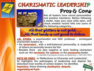 31
CHARISMATIC LEADERSHICHARISMATIC LEADERSHIPP
Pros & ConsPros & Cons
KETS DE VRIESKETS DE VRIES : : in 'Reflections on Character and Leadership',
he highlights the pathologies of leadership and depicts the
disturbed inner worlds of certain leaders: he identifies
impostorsimpostors, those showing alexithymiaalexithymia, despotsdespots,
organizational foolsorganizational fools...
Not all leaders have sound personalities
and positive intentions. Before following
a leader, keep your eyes wide open, and
check whether he/she falls into some of
the following categories...
J.B. STORAJ.B. STORA, a psychanalist and HEC professor , archetyped
charismatic leaders as :
● the benevolentbenevolent , with a well-balanced personality, is respectful
of others,occasionally severe but fair.
● Besides there are also negative or toxic leading characters
such as: the narcissistnarcissist, the seducerseducer, or the possessivepossessive leader.
(« Identités Psychiques et styles de leadership »- HEC-ISA 1987)
All that glitters is not gold......All that glitters is not gold......
All that leads is not good to follow.All that leads is not good to follow.
 