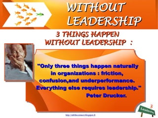 3
WITHOUTWITHOUT
LEADERSHIPLEADERSHIP
3 THINGS HAPPEN3 THINGS HAPPEN
WITHOUT LEADERSHIP :WITHOUT LEADERSHIP :
http://mblhrconnect.blogspot.fr
''ONLY 3 THINGS HAPPEN
NATURALLY IN ORGANIZATIONS :
FRICTION, CONFUSION, AND
UNDERPERFORMANCE.
EVERYTHING ELSE REQUIRES
LEADERSHIP.''
Peter Drucker.
''ONLY 3 THINGS HAPPEN
NATURALLY IN ORGANIZATIONS :
FRICTION, CONFUSION, AND
UNDERPERFORMANCE.
EVERYTHING ELSE REQUIRES
LEADERSHIP.''
Peter Drucker.
 