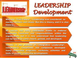 44
LEADERSHIPLEADERSHIP
DevelopmentDevelopment
With the ''Trait Theory'' , Leadership was considered asWith the ''Trait Theory'' , Leadership was considered as
merely intrinsic and innate. But this is theory, and it is alsomerely intrinsic and innate. But this is theory, and it is also
history...history...
Of course, not every contributor wants to endorseOf course, not every contributor wants to endorse
leadership functions and responsabilities within theleadership functions and responsabilities within the
organization, but it is now understood that leadershiporganization, but it is now understood that leadership
can be learnt to some extent, gained, and developed.can be learnt to some extent, gained, and developed.
Thanks to the practice of ''Integrative Leadership'',Thanks to the practice of ''Integrative Leadership'',
researchers, consultants and companies developedresearchers, consultants and companies developed
many leadership programs, workouts, schemes andmany leadership programs, workouts, schemes and
tools to enable leadership development.tools to enable leadership development.
 