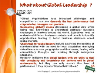 65
''Global organisations face increased challenges and
competition so success demands the best performance thatdemands the best performance that
corporate top managers can produce.corporate top managers can produce.
Succeeding globally meansSucceeding globally means developing a global view while
using local knowledge to understand particular business
challenges in markets around the world. Executives need to
understand different business contexts and be able to identify
opportunities, leading to better business decisions about
global markets.
ChallengesChallenges for global leadersfor global leaders include balancing the benefits of
standardisation with the need for local adaptation, managing
virtual teams across geographies and time zones, dealing with
contradictory thoughts and working through ambiguous
situations.
Research indicates that global leaders with the skills to dealglobal leaders with the skills to deal
with complexity and uncertainty can perform well in globalwith complexity and uncertainty can perform well in global
environmentsenvironments, but they can only sustain this level of
performance if they pay attention to their values.''
http://lexicon.ft.com/term?term=global-leadership
What about Global Leadership ?What about Global Leadership ?
 
