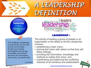 6
A LEADERSHIPA LEADERSHIP
DEFINITIONDEFINITION
http://mblhrconnect.blogspot.fr
LEADERSHIP :LEADERSHIP :
The activity of leading a group of people or an
organization or the ability to do this.Leadership
involves :
● establishing a clear vision,
● sharing that vision with others so that they will
follow willingly,
● providing the information, knowledge and
methods to realize that vision, and
● coordinating and balancing the conflicting
interests of all members and stakeholders.
www.businessdictionary.com
 