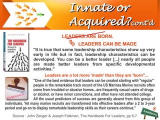 8
Innate orInnate or
Acquired?Acquired?cont'dcont'd
LEADERS ARE BORN.
 LEADERS CAN BE MADE
''It is true that some leadership characteristics show up very
early in life but in fact, leadership characteristics can be
developed. You can be a better leader [...] nearly all people
are made better leaders from specific developmental
activities.''
Leaders are a lot more 'made' than they are 'born''...
''One of the best evidence that leaders can be created starting with ''regular''
people is the remarkable track record of the US Marines.Marine recruits often
come from troubled or abusive homes...are frequently casual users of drugs
or alcohol, or have minor convictions, and often have not attended college.
All the usual predictors of success are generally absent from this group of
individuals. Yet many marine recruits are transformed into effective leaders after a 2 to 3-year
period and go on to display remarkable leadership skills as their careers continue.''
Source : John Zenger & Joseph Folkman, The Handbook For Leaders, pp 5-7.
 