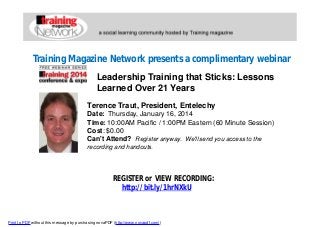 Training Magazine Network presents a complimentary webinar
Leadership Training that Sticks: Lessons
Learned Over 21 Years
Terence Traut, President, Entelechy
Date: Thursday, January 16, 2014
Time: 10:00AM Pacific / 1:00PM Eastern (60 Minute Session)
Cost: $0.00
Can't Attend? Register anyway. We'll send you access to the
recording and handouts.

REGISTER or VIEW RECORDING:
http://bit.ly/1hrNXkU

Print to PDF without this message by purchasing novaPDF (http://www.novapdf.com/)

 