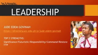 LEADERSHIP
JUDE EDEM GOVINAH
https://directory.ucc.edu.gh/p/jude-edem-govinah
TOP 5 STRENGTHS:
Significance/Futuristic/Responsibility/Command/Restora
tive
Top 5 Strengths:
Significance/Futuristic/Responsibility/Command/Restorative
Top 5 Strengths:
Significance/Futuristic/Responsibility/Command/Restorative
 