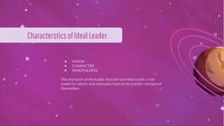 ● VISION
● CHARACTER
● MINDFULNESS
The character of the leader must be such that it sets a role
model for others and motivates them to be a better versiom of
themselves.
Characterstics ofIdealLeader