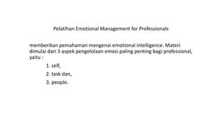 Pelatihan Emotional Management for Professionals
memberikan pemahaman mengenai emotional intelligence. Materi
dimulai dari 3 aspek pengelolaan emosi paling penting bagi professional,
yaitu :
1. self,
2. task dan,
3. people.
 